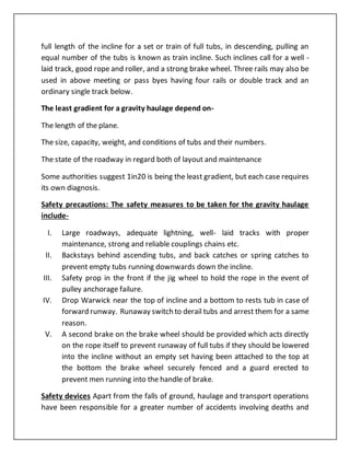 full length of the incline for a set or train of full tubs, in descending, pulling an
equal number of the tubs is known as train incline. Such inclines call for a well -
laid track, good rope and roller, and a strong brake wheel. Three rails may also be
used in above meeting or pass byes having four rails or double track and an
ordinary single track below.
The least gradient for a gravity haulage depend on-
The length of the plane.
The size, capacity, weight, and conditions of tubs and their numbers.
The state of the roadway in regard both of layout and maintenance
Some authorities suggest 1in20 is being the least gradient, but each case requires
its own diagnosis.
Safety precautions: The safety measures to be taken for the gravity haulage
include-
I. Large roadways, adequate lightning, well- laid tracks with proper
maintenance, strong and reliable couplings chains etc.
II. Backstays behind ascending tubs, and back catches or spring catches to
prevent empty tubs running downwards down the incline.
III. Safety prop in the front if the jig wheel to hold the rope in the event of
pulley anchorage failure.
IV. Drop Warwick near the top of incline and a bottom to rests tub in case of
forward runway. Runaway switch to derail tubs and arrest them for a same
reason.
V. A second brake on the brake wheel should be provided which acts directly
on the rope itself to prevent runaway of full tubs if they should be lowered
into the incline without an empty set having been attached to the top at
the bottom the brake wheel securely fenced and a guard erected to
prevent men running into the handle of brake.
Safety devices Apart from the falls of ground, haulage and transport operations
have been responsible for a greater number of accidents involving deaths and
 