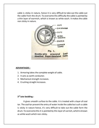 cable is sticky in nature, hence it is very difficult to take out the cable out
the cable from the drum. To overcome this difficulty the cable is painted by
a thin layer of warmish, which is known as white wash. It makes the cable
non sticky in nature.
ADVANTAGES :
1. Armoring takes the complete weight of cable.
2. It acts as earth conductor.
3. Mechanical strength increases.
4. Crushing straight increases.
3rd
Jute bedding :
It gives smooth surface to the cable. It is treated with a layer of coal
tar. The coal tar prevent the entry of water inside the cable but such a cable
is sticky in nature hence, it’s very difficult to take out the cable form the
drum. To overcomethis it is pointed by this layer of varnish, which is known
as white wash which non-sticky.
 