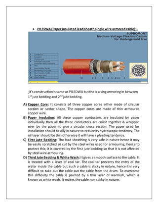  PILSSWA (Paper insulatedleadsheathsingle wire armoredcable):-
It’s construction is same as PILSDWA butthe is a sing armoring in between
1st
jutebedding and 2nd
jutebedding.
A) Copper Core: It consists of three copper cores either made of circular
section or sector shape. The copper cores are made of thin armoured
copper wire.
B) Paper Insulation: All these copper conductors are insulated by paper
individually then all the three conductors are coiled together & wrapped
over by the paper to give a circular cross section. The paper used for
installation should be oily in nature to reduceits hydroscopic tendency. The
oil layer should be thin otherwise it will have a pleading tendency.
C) First Jute Bedding: The load sheathing is very safe in nature hence it may
be easily scratched or cut by the steel wires used for armouring, hence to
protect this; it is covered by the first jute bedding so that it is not affected
by steel wire armouring.
D) Third Jute Bedding & White Wash: Itgives a smooth surface to the cable. It
is treated with a layer of coal tar. The coal tar prevents the entry of the
water inside the cable but such a cable is sticky in nature, hence it is very
difficult to take out the cable out the cable from the drum. To overcome
this difficulty the cable is painted by a thin layer of warmish, which is
known as white wash. It makes the cable non sticky in nature.
 