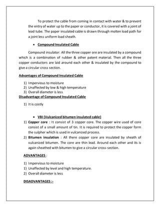 To protect the cable from coming in contact with water & to prevent
the entry of water up to the paper or conductor, it is covered with a joint of
lead tube. The paper insulated cable is drawn through molten load path for
a joint less uniform load sheath.
 Compound Insulated Cable
Compound insulator: All the three copper ore are insulated by a compound
which is a combination of rubber & other patent material. Then all the three
copper conductors are laid around each other & insulated by the compound to
give a circular cross section.
Advantages of Compound Insulated Cable
1) Impervious to moisture
2) Unaffected by low & high temperature
3) Overall diameter is less
Disadvantage of Compound Insulated Cable
1) It is costly
 VBI (Vulcanized bitumen insulated cable)
1) Copper core : It consist of 3 copper core. The copper wire used of core
consist of a small amount of tin. It is required to protect the copper form
the sulpher which is used in vulcanized process.
2) Bitumen insulation : All there copper core are insulated by sheath of
vulcanized bitumen. The core are thin lead. Around each other and its is
again sheathed with bitumen to give a circular cross-section.
ADVANTAGES :
1) Impervious to moisture
1) Unaffected by level and high temperature.
2) Overall diameter is less
DISADVANTAGES :-
 