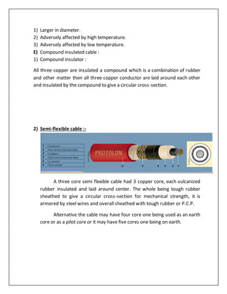 1) Larger in diameter.
2) Adversely affected by high temperature.
3) Adversely affected by low temperature.
E) Compound insulated cable :
1) Compound insulator :
All three copper are insulated a compound which is a combination of rubber
and other matter then all three copper conductor are laid around each other
and insulated by the compound to give a circular cross-section.
2) Semi-flexible cable :-
A three core semi flexible cable had 3 copper core, each vulcanized
rubber insulated and laid around center. The whole being tough rubber
sheathed to give a circular cross-section for mechanical strength, it is
armored by steel wires and overall sheathed with tough rubber or P.C.P.
Alternative the cable may have four core one being used as an earth
core or as a pilot core or it may have five cores one being on earth.
 