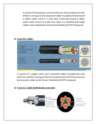 It consist of three power core one earth core and one pilot core each
of them is of equal size & valcanised rubber insulated and laid around
a rubber center which or it may have 4 core laid around a rubber
center which consist of a pilot core. Now, it is sheathed with tough
rubber screw collectively and overall sheathed with PCP compound.
2) 3 core D.C. Cable :
It consist of 3 copper cores each vulcanized rubber insulated two core
which are used for carrying current are screened and all the three cores are
laid around a rubber center & over sheathed with PCP compound.
3) 5 core A.C. Cable (Individually screened) :
 