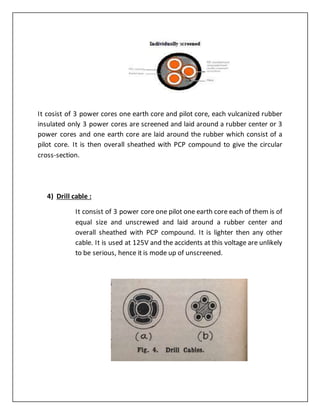 It cosist of 3 power cores one earth core and pilot core, each vulcanized rubber
insulated only 3 power cores are screened and laid around a rubber center or 3
power cores and one earth core are laid around the rubber which consist of a
pilot core. It is then overall sheathed with PCP compound to give the circular
cross-section.
4) Drill cable :
It consist of 3 power core one pilot one earth core each of them is of
equal size and unscrewed and laid around a rubber center and
overall sheathed with PCP compound. It is lighter then any other
cable. It is used at 125V and the accidents at this voltage are unlikely
to be serious, hence it is mode up of unscreened.
 