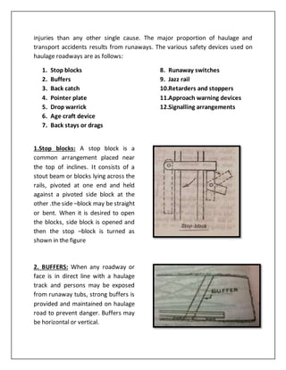 injuries than any other single cause. The major proportion of haulage and
transport accidents results from runaways. The various safety devices used on
haulage roadways are as follows:
1. Stop blocks
2. Buffers
3. Back catch
4. Pointer plate
5. Drop warrick
6. Age craft device
7. Back stays or drags
8. Runaway switches
9. Jazz rail
10.Retarders and stoppers
11.Approach warning devices
12.Signalling arrangements
1.Stop blocks: A stop block is a
common arrangement placed near
the top of inclines. It consists of a
stout beam or blocks lying across the
rails, pivoted at one end and held
against a pivoted side block at the
other .the side –block may be straight
or bent. When it is desired to open
the blocks, side block is opened and
then the stop –block is turned as
shown in the figure
2. BUFFERS: When any roadway or
face is in direct line with a haulage
track and persons may be exposed
from runaway tubs, strong buffers is
provided and maintained on haulage
road to prevent danger. Buffers may
be horizontal or vertical.
 