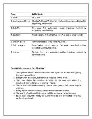 Care & Maintenance of Flexible Cable
1) The operator should handle the cable carefully so that it is not damaged by
the moving machines.
2) Except when it is in use, cable should be coiled on the drum.
3) The cable should be examined & tested by an electrician when first
installed & thereafter once in every 24 hours.
4) The cable should be examined by the machine operator before starting the
machine.
5) If any defect is found in cable, it should be withdrawn at once.
6) The length of drilling cable in use should be kept down to a minimum.
7) Spare cable should be ready for use in mines so that a defected cable may
replace immediately.
Place Cable Used.
1. Shaft PILSDWA.
2. Underground levels PILSDWA, PILSSWA, bitumen insulated or compound insulated
depending on condition.
3. C. C. M. Five core A.C. vulcanised rubber insulated (collectively
screened), flexible cable.
4. Coal drill Flexible cable, drill cable (five core A.C. cables unscreened).
5. Watery places Permanent cable, compound insulated.
6. Belt conveyor Semi-flexible, three, four or five core vulcanised rubber
insulated & armoured cable.
7. Loader Flexible, five core vulcanised rubber insulated collectively
screened cable.
 
