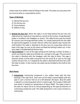shade water & to deflect material falling in the shaft. The cleats are secured to the
bun tons by bolts or suspended by chains.
Types of Methods
1) Behind the bun ton
2) On the bun ton
3) Top to bottom
4) Bottom to top
1) Behind the Bun-Ton: When the cable is to be fixed behind the bun tons the
cable drum & a rope drummounted on a winch at the surface. A long diameter
pulley is installed in the headgear as shown. The cable & wire rope are lashed
& it passes over the large diameter pulley. It is slowly lowered & also the cable
& rope lashed together at certain interval. When the cable & rope reaches the
shaft bottom the cable is attached to the bun tons by using cleats which are
kept in the cage. As soon as the cleats are fitted the lashing is taken out. In this
way cable is installed behind the bun tons.
2) Top to Bottom: In one of the cage resting at the shaft top, number of cleats, a
winch carrying the cable drum & bolts etc. are kept in the cage. The out end of
the cable is attached with the headgear with the help of cleats. The cage is
lowered slowly so that cable unwound from the winch & as soon as the cage
reaches the bun ton, it is stopped & the cable is attached to the bun tons with
the help of cleats. In this manner the cable may be installed in the shaft on the
bun tons.
Short Notes
1) Vulcanising: Vulcanising compound is the rubber sheet with the liner
backing in the tape form. Each core of the cable is bound tightly with this
tape in such a manner that no air is left between the layers. Now the cable
is placed in a vulcanising bath which is steel trough. The trough is filled with
wax which is heated to a temperature of about 300(F. The cable is kept in
the bath for about 30 to 45 minute depending on the type & thickness of
vulcanizing compound used. The cable prepared in such a way is known as
vulcanizing.
 