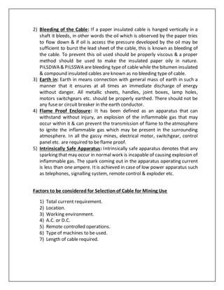 2) Bleeding of the Cable: If a paper insulated cable is hanged vertically in a
shaft it bleeds, in other words the oil which is observed by the paper tries
to flow down & if oil is access the pressure developed by the oil may be
sufficient to burst the lead sheet of the cable, this is known as bleeding of
the cable. To prevent this oil used should be properly viscous & a proper
method should be used to make the insulated paper oily in nature.
PILSDWA & PILSSWA are bleeding type of cable while the bitumen insulated
& compound insulated cables are known as no bleeding type of cable.
3) Earth in: Earth in means connection with general mass of earth in such a
manner that it ensures at all times an immediate discharge of energy
without danger. All metallic sheets, handles, joint boxes, lamp holes,
motors switchgears etc. should be properly earthed. There should not be
any fuse or circuit breaker in the earth conductor.
4) Flame Proof Enclosure: It has been defined as an apparatus that can
withstand without injury, an explosion of the inflammable gas that may
occur within it & can prevent the transmission of flame to the atmosphere
to ignite the inflammable gas which may be present in the surrounding
atmosphere. In all the gassy mines, electrical motor, switchgear, control
panel etc. are required to be flame proof.
5) Intrinsically Safe Apparatus: Intrinsically safe apparatus denotes that any
sparking that may occur in normal work is incapable of causing explosion of
inflammable gas. The spark coming out in the apparatus operating current
is less than one ampere. It is achieved in case of low power apparatus such
as telephones, signalling system, remote control & exploder etc.
Factors to be considered for Selection of Cable for Mining Use
1) Total current requirement.
2) Location.
3) Working environment.
4) A.C. or D.C.
5) Remote controlled operations.
6) Type of machines to be used.
7) Length of cable required.
 