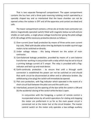 That is two separate flameproof compartment. The upper compartment
contains the bus bars and a three pole reversing isolating switch operated by a
specially shaped key and so interlocked that the lower chamber can not be
opened unless the isolator is OFF and all the apparatus and contact are dead and
safe.
The tower compartment contains a three ole air brake main contractor (an
electro magnetically operated switch) fitted with magnetic below out will and are
shields on each poles, a single phase voltage transformer giving the pitot voltage
of 25-30 voltage all the necessary protactive devices as follows :-
1) Over-current (over load) protection by means of three series over current
trip coils, filled with double action time lag dashpots to enable squirrel cage
motors to be switched on directly.
2) Under voltage release : this being inherent ion the action of main
contractor.
3) Core-balanced leakage protection, provided by means of a core balance
transformer working in conjunction with a relay which may be set to trip at
a priming leakage current of 5 ampar. The relay is provided with a flag-
indicator and latch up and reset device.
4) Earth-continuity protection : to ensure that until a through earth
connection is established the power can not be switched on and should
that earth circuit be disconnected at either end or otherwise broken. (by
withdrawing a live plug) the switch will immediate be opened.
5) Plot core protection, with flag indicator which operated in the event of a
short-circuit fault between the pilot core and the earth core.
6) Interlocked, prevent (a) the opening of the box while the switch is ON and
(b) the accidental closing of the switch while the box is open.
In conjunction with the foregoing, a system of remote control is
incorporated where by all switch operations for stating and stopping
the motor are preferment in so far as the main power circuit is
concerned not at the motor but at the circuit breaker. The master
control switch on the motor only operates a law-voltage auxiliary
 