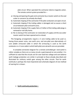 pilot circuit. When operated the contractor electro-magnetic action.
The remote control system provided for –
a) Closing and opening the gate-end-contractor by a master switch on the coal
cutter or converor (as already discribed)
b) Automatic tripping of the contractor if the pilot conductors areopen circuit.
c) Automatic tripping if the trailing cables is damaged and so causes a short
circuit between pilot and earth cores.
d) Automatic tripping if the supply fails or if either of the trailing cable plugs is
removed or not fully home.
e) No re-closing of the contractor on restoration of supply unit the coa cutter
master switch has been opened and re-closed.
The foregoing arrangements require a 5 core trailing cable to be used i.e.
having three power cores, one earth core, and one pilot core alternatively a 4
core pliable armoured cable in which the armouring is used as the earth
conductor or a 5 core cable in which both pilot core ad earth core are provided.
A complete connection diagram for a remote controlled get –end-switch is
rather complex as there are so many circuits superimposed on one another. It is
sufficient to note that the circuits are for over laad low voltage and core balance
earth leakage protection are similar in principle to those already described and
illustrated for ordinary switch gear among the other circuits. That for earth
continuily is perhaps the most importend and schematic diagram of one method
of searing his is shown.
 Earth continuity protection:-
 