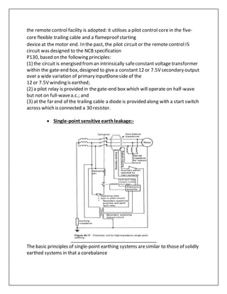 the remote control facility is adopted: it utilises a pilot control core in the five-
core flexible trailing cable and a flameproof starting
device at the motor end. In the past, the pilot circuit or the remote control IS
circuit was designed to the NCB specification
P130, based on the following principles:
(1) the circuit is energised froman intrinsically safeconstant voltage transformer
within the gate-end box, designed to give a constant12 or 7.5V secondary output
over a wide variation of primary inputÐoneside of the
12 or 7.5V winding is earthed;
(2) a pilot relay is provided in the gate-end box which will operate on half-wave
but not on full-wavea.c.; and
(3) at the far end of the trailing cable a diode is provided along with a start switch
across which is connected a 30 resistor.
 Single-point sensitive earthleakage:-
The basic principles of single-point earthing systems aresimilar to those of solidly
earthed systems in that a corebalance
 