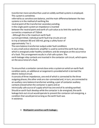 transformer moresensitivethan used on solidly earthed systems is employed.
This systemis sometimes
referred to as sensitivecore balance, and the main differencebetween the two
systems is in the method of earthing the
neutral point of the transformer secondary winding.
In the single-point systeman impedance is inserted
between the neutral point and earth of such value as to limit the earth fault
currentto a maximum of 750mA
. Although this is the maximum earth fault
currentpermitted, individual earth fault trip circuits are set
to trip at between 80 and 100 mA, giving a safety factor of
approximately 7 to 1.
The core-balance transformer outputunder fault conditions
is very small and an electronic amplifier is used to control the earth fault relay,
which is energised under healthy conditions and de-energises on the occurrence
of a fault. This arrangementresults in a fail-safe system. The
earth leakage relay contacts are inserted in the contactor coil circuit, which opens
on the occurrenceof a fault.
To ensurethat a contactor cannotclose onto a systemon which an earth fault
condition exists, an additional arrangementis provided which is termed the
electric lockout circuit.
Itconsists of three impedances, one end of which is connected to the three
outgoing phases; the other ends are star-connected and, in turn, are connected to
an auxiliary core-balancetransformer winding, a pair of contactor auxiliary
contacts (closed when the contactor is open) and an
intrinsically safesourceof supply which has one end of its winding earthed.
Should an earth fault develop while the contactor is de-energised, the earth
leakage lock-out circuit would operate to preventthe contactor coil energising, a
condition that would persistas long as the earth fault was
in existence.
 Multipoint sensitive earth leakage:-
 