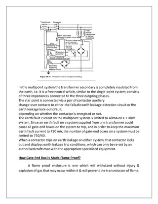 In the multipoint systemthe transformer secondary is completely insulated from
the earth, i.e. it is a free neutral which, similar to the single-point system, consists
of three impedances connected to the three outgoing phases.
The star point is connected via a pair of contactor auxiliary
change-over contacts to either the failsafeearth leakage detection circuit or the
earth leakage lock-out circuit,
depending on whether the contactor is energised or not.
The earth fault currenton the multipoint systemis limited to 40mA on a 1100V
system. Since an earth fault on a systemsupplied fromone transformer could
causeall gate-end boxes on the systemto trip, and in order to keep the maximum
earth fault current to 750 mA, the number of gate-end boxes on a systemmustbe
limited to 750/40 .
When a contactor trips on earth leakage on either system, thatcontactor locks
out and displays earth leakage trip conditions, which can only be re-set by an
authorised craftsman with the appropriatespecialised equipment.
How Gate End Box is Made Flame Proof?
A flame proof enclosure is one which will withstand without injury &
explosion of gas that may occur within it & will prevent the transmission of flame.
 