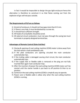 In fact it would be impossible to design the gas tight enclosure hence the
alternative is therefore to construct it so that flame coming out from the
explosion of gas will not pass outside.
The Requirements of FLP are as follows
1) At joint of enclosure, it should not have gap more than 0.5 mm.
2) IF there is any hole, it must be blocked by a screw etc.
3) It should have sufficient strength.
4) All heads of screw/bolts should be cored.
5) All external circuit conductors must not pass through the casing but must
terminate in properly designed terminal box.
Advantages of Remote Control (Gate End Box)
1) Closing & opening of coal cutting machine (CCM) motor is done away from
the face which is well ventilated & safe.
2) If the pilot conductors are opening circuited the main conductor
automatically trips.
3) If the trailing cable is damaged causing short circuit, the main conductor
automatically trips.
4) If the supply fails or flexible cable is removed or the plug are not fully
inserted then again main conductor trips.
5) After the insertion of power the coal cutting machine (CCM) motor can’t be
started until the starter handle is put back to off position & then to on
position.
6) Control on the coal cutting machine (CCM) is simple & easy to operate.
7) Power core is flexible cable is allow only when the coal cutting machine
(CCM) is running.
 