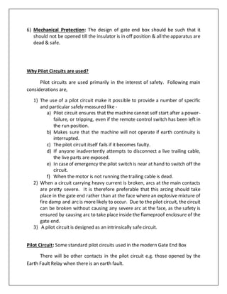 6) Mechanical Protection: The design of gate end box should be such that it
should not be opened till the insulator is in off position & all the apparatus are
dead & safe.
Why Pilot Circuits are used?
Pilot circuits are used primarily in the interest of safety. Following main
considerations are,
1) The use of a pilot circuit make it possible to provide a number of specific
and particular safely measured like -
a) Pilot circuit ensures that the machine cannot self start after a power-
failure, or tripping, even if the remote control switch has been left in
the run position.
b) Makes sure that the machine will not operate if earth continuity is
interrupted.
c) The pilot circuit itself fails if it becomes faulty.
d) If anyone inadvertently attempts to disconnect a live trailing cable,
the live parts are exposed.
e) In caseof emergency the pilot switch is near at hand to switch off the
circuit.
f) When the motor is not running the trailing cable is dead.
2) When a circuit carrying heavy current is broken, arcs at the main contacts
are pretty severe. It is therefore preferable that this arcing should take
place in the gate end rather than at the face where an explosive mixture of
fire damp and arc is more likely to occur. Due to the pilot circuit, the circuit
can be broken without causing any severe arc at the face, as the safety is
ensured by causing arc to take place inside the flameproof enclosure of the
gate end.
3) A pilot circuit is designed as an intrinsically safe circuit.
Pilot Circuit: Some standard pilot circuits used in the modern Gate End Box
There will be other contacts in the pilot circuit e.g. those opened by the
Earth Fault Relay when there is an earth fault.
 
