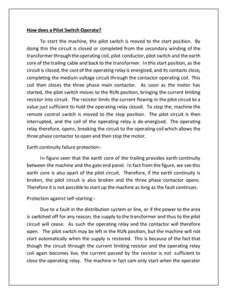 How does a Pilot Switch Operate?
To start the machine, the pilot switch is moved to the start position. By
doing this the circuit is closed or completed from the secondary winding of the
transformer through theoperating coil, pilot conductor, pilot switch and the earth
core of the trailing cable and back to the transformer. In this start position, as the
circuit is closed, the cost of the operating relay is energised, and its contacts close,
completing the medium voltage circuit through the contactor operating coil. This
coil then closes the three phase main contactor. As soon as the motor has
started, the pilot switch moves to the RUN position, bringing the current limiting
resistor into circuit. The resistor limits the current flowing in the pilot circuit to a
value just sufficient to hold the operating relay closed. To stop the, machine the
remote control switch is moved to the stop position. The pilot circuit is then
interrupted, and the coil of the operating relay is de-energised. The operating
relay therefore, opens, breaking the circuit to the operating coil which allows the
three phase contactor to open and then stop the motor.
Earth continuity failure protection:-
In figure seen that the earth core of the trailing provides earth continuity
between the machine and the gate end panel. In fact from the figure, we see this
earth core is also apart of the pilot circuit. Therefore, if the earth continuity is
broken, the pilot circuit is also broken and the three phase contactor opens.
Therefore it is not possible to start up the machine as long as the fault continues.
Protection against self-starting:-
Due to a fault in the distribution system or line, or if the power to the area
is switched off for any reason, the supply to the transformer and thus to the pilot
circuit will cease. As such the operating relay and the contactor will therefore
open. The pilot switch may be left in the RUN position, but the machine will not
start automatically when the supply is restored. This is because of the fact that
though the circuit through the current limiting resistor and the operating relay
coil again becomes live, the current passed by the resistor is not sufficient to
close the operating relay. The machine in fact cam only start when the operator
 