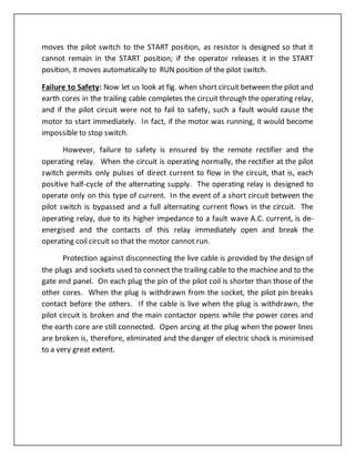 moves the pilot switch to the START position, as resistor is designed so that it
cannot remain in the START position; if the operator releases it in the START
position, it moves automatically to RUN position of the pilot switch.
Failure to Safety: Now let us look at fig. when short circuit between the pilot and
earth cores in the trailing cable completes the circuit through the operating relay,
and if the pilot circuit were not to fail to safety, such a fault would cause the
motor to start immediately. In fact, if the motor was running, it would become
impossible to stop switch.
However, failure to safety is ensured by the remote rectifier and the
operating relay. When the circuit is operating normally, the rectifier at the pilot
switch permits only pulses of direct current to flow in the circuit, that is, each
positive half-cycle of the alternating supply. The operating relay is designed to
operate only on this type of current. In the event of a short circuit between the
pilot switch is bypassed and a full alternating current flows in the circuit. The
operating relay, due to its higher impedance to a fault wave A.C. current, is de-
energised and the contacts of this relay immediately open and break the
operating coil circuit so that the motor cannot run.
Protection against disconnecting the live cable is provided by the design of
the plugs and sockets used to connect the trailing cable to the machine and to the
gate end panel. On each plug the pin of the pilot coil is shorter than those of the
other cores. When the plug is withdrawn from the socket, the pilot pin breaks
contact before the others. If the cable is live when the plug is withdrawn, the
pilot circuit is broken and the main contactor opens while the power cores and
the earth core are still connected. Open arcing at the plug when the power lines
are broken is, therefore, eliminated and the danger of electric shock is minimised
to a very great extent.
 