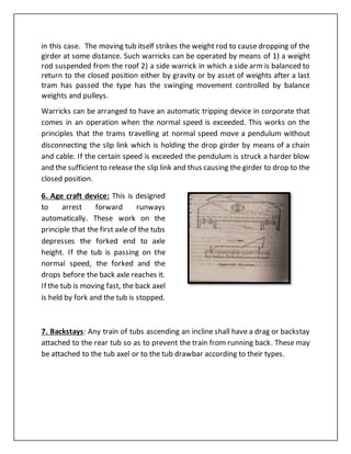 in this case. The moving tub itself strikes the weight rod to cause dropping of the
girder at some distance. Such warricks can be operated by means of 1) a weight
rod suspended from the roof 2) a side warrick in which a side arm is balanced to
return to the closed position either by gravity or by asset of weights after a last
tram has passed the type has the swinging movement controlled by balance
weights and pulleys.
Warricks can be arranged to have an automatic tripping device in corporate that
comes in an operation when the normal speed is exceeded. This works on the
principles that the trams travelling at normal speed move a pendulum without
disconnecting the slip link which is holding the drop girder by means of a chain
and cable. If the certain speed is exceeded the pendulum is struck a harder blow
and the sufficient to release the slip link and thus causing the girder to drop to the
closed position.
6. Age craft device: This is designed
to arrest forward runways
automatically. These work on the
principle that the first axle of the tubs
depresses the forked end to axle
height. If the tub is passing on the
normal speed, the forked and the
drops before the back axle reaches it.
If the tub is moving fast, the back axel
is held by fork and the tub is stopped.
7. Backstays: Any train of tubs ascending an incline shall have a drag or backstay
attached to the rear tub so as to prevent the train from running back. These may
be attached to the tub axel or to the tub drawbar according to their types.
 