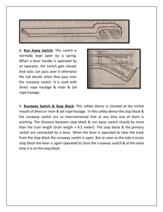 8. Run Away Switch: This switch is
normally kept open by a spring.
When a lever handle is operated by
an operator, the switch gets closed.
And tubs can pass over it otherwise
the tub derails when they pass over
the runaway switch. It is used with
direct rope haulage & main & tail
rope haulage.
9. Runaway Switch & Stop Block: This safety device is situated at the incline
mouth of direct or main & tail ropehaulage. In this safety device the stop block &
the runaway switch are so interconnected that at any time one of them is
working. The distance between stop block & run away switch should be more
than the train length (train length + 4.5 meter). The stop block & the primary
switch are connected by a lever. When the lever is operated to clear the track
from the stop block the runaway switch is open. But as soon as the tubs crosses
stop block the lever is again operated to close the runaway switch & at the same
time it is on the stop block.
 