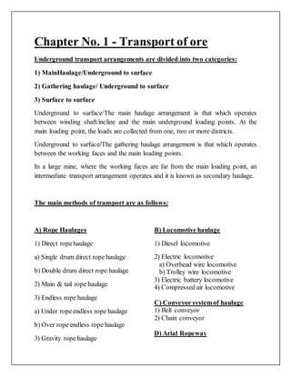 Chapter No. 1 - Transport of ore
Underground transport arrangements are divided into two categories:
1) MainHaulage/Underground to surface
2) Gathering haulage/ Underground to surface
3) Surface to surface
Underground to surface/The main haulage arrangement is that which operates
between winding shaft/incline and the main underground loading points. At the
main loading point, the loads are collected from one, two or more districts.
Underground to surface/The gathering haulage arrangement is that which operates
between the working faces and the main loading points.
In a large mine, where the working faces are far from the main loading point, an
intermediate transport arrangement operates and it is known as secondary haulage.
The main methods of transport are as follows:
A) Rope Haulages
1) Direct ropehaulage
a) Single drum direct rope haulage
b) Double drum direct rope haulage
2) Main & tail rope haulage
3) Endless rope haulage
a) Under ropeendless rope haulage
b) Over rope endless rope haulage
3) Gravity rope haulage
B) Locomotive haulage
1) Diesel locomotive
2) Electric locomotive
a) Overhead wire locomotive
b) Trolley wire locomotive
3) Electric battery locomotive
4) Compressed air locomotive
C) Conveyor systemof haulage
1) Belt conveyor
2) Chain conveyor
D) Arial Ropeway
 