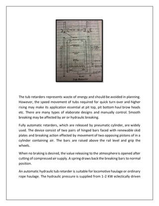 The tub retarders represents waste of energy and should be avoided in planning.
However, the speed movement of tubs required for quick turn over and higher
rising may make its application essential at pit top, pit bottom haul brow heads
etc. There are many types of elaborate designs and manually control. Smooth
breaking may be affected by air or hydraulic breaking.
Fully automatic retarders, which are released by pneumatic cylinder, are widely
used. The device consist of two pairs of hinged bars faced with renewable skid
plates and breaking action effected by movement of two opposing pistons of in a
cylinder containing air. The bars are raised above the rail level and grip the
wheels.
When no braking is desired, the value releasing to the atmosphereis opened after
cutting of compressed air supply. A spring draws back the breaking bars to normal
position.
An automatic hydraulic tub retarder is suitable for locomotive haulage or ordinary
rope haulage. The hydraulic pressure is supplied from 1-2 KW eclectically driven
 