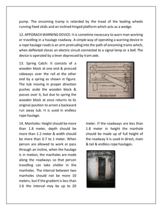 pump. The oncoming tramp is retarded by the tread of the leading wheels
running fixed skids and an inclined hinged platform which acts as a wedge.
12. APPORACH WARNING DEVICE: It is sometime necessary to warn man working
or travelling in a haulage roadway. A simple way of operating a warning device in
a rope haulage roads is an arm protruding into the path of oncoming trams which,
when deflected closes an electric circuit connected to a signal lamp or a bell. The
device is operated by a lever depressed by tram axle.
13. Spring Catch: It consists of a
wooden block at one end & pressed
sideways over the rail at the other
end by a spring as shown in figure.
The tub moving in proper direction
pushes aside the wooden block &
passes over it, but due to spring the
wooden block at once returns to its
original position to arrest a backward
run away tub. It is used in endless
rope haulage.
14. Manholes: Height should be more
than 1.8 meter, depth should be
more than 1.2 meter & width should
be more than 0.7 to 1 meter. When
person are allowed to work or pass
through an incline, when the haulage
is in motion, the manholes are made
along the roadways so that person
travelling can take shelter in the
manholes. The interval between two
manholes should not be more 10
meters, but if the gradient is less than
1:6 the interval may be up to 20
meter. If the roadways are less than
1.8 meter in height the manhole
should be made up of full height of
the roadway it is used in direct, main
& tail & endless rope haulages.
 