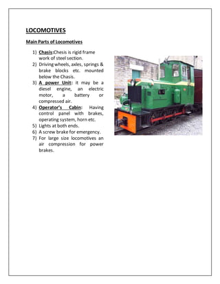 LOCOMOTIVES
Main Parts of Locomotives
1) Chasis:Chesis is rigid frame
work of steel section.
2) Driving wheels, axles, springs &
brake blocks etc. mounted
below the Chasis.
3) A power Unit: it may be a
diesel engine, an electric
motor, a battery or
compressed air.
4) Operator’s Cabin: Having
control panel with brakes,
operating system, horn etc.
5) Lights at both ends.
6) A screw brake for emergency.
7) For large size locomotives an
air compression for power
brakes.
 