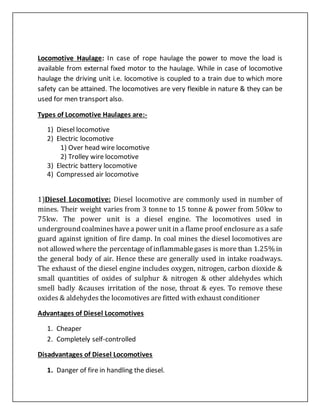 Locomotive Haulage: In case of rope haulage the power to move the load is
available from external fixed motor to the haulage. While in case of locomotive
haulage the driving unit i.e. locomotive is coupled to a train due to which more
safety can be attained. The locomotives are very flexible in nature & they can be
used for men transport also.
Types of Locomotive Haulages are:-
1) Diesel locomotive
2) Electric locomotive
1) Over head wire locomotive
2) Trolley wire locomotive
3) Electric battery locomotive
4) Compressed air locomotive
1)Diesel Locomotive: Diesel locomotive are commonly used in number of
mines. Their weight varies from 3 tonne to 15 tonne & power from 50kw to
75kw. The power unit is a diesel engine. The locomotives used in
undergroundcoalmineshavea power unit in a flame proof enclosure as a safe
guard against ignition of fire damp. In coal mines the diesel locomotives are
not allowed where the percentage of inflammablegases is more than 1.25% in
the general body of air. Hence these are generally used in intake roadways.
The exhaust of the diesel engine includes oxygen, nitrogen, carbon dioxide &
small quantities of oxides of sulphur & nitrogen & other aldehydes which
smell badly &causes irritation of the nose, throat & eyes. To remove these
oxides & aldehydes the locomotives are fitted with exhaust conditioner
Advantages of Diesel Locomotives
1. Cheaper
2. Completely self-controlled
Disadvantages of Diesel Locomotives
1. Danger of fire in handling the diesel.
 