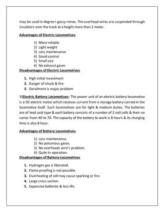 may be used in degree I gassy mines. The overhead wires are suspended through
insulators over the track at a height more than 2 meter.
Advantages of Electric Locomotives
1) More reliable
2) Light weight
3) Less maintenance
4) Good control
5) Small size
6) No exhaust gases
Disadvantages of Electric Locomotives
1. High initial investment
2. Danger of shock & fire
3. Derailment is major problem
3)Electric Battery Locomotives: The power unit of an electric battery locomotive
is a DC electric motor which receives current from a storage battery carried in the
locomotive itself. Such locomotives are for light & medium duties. The batteries
are of lead acid type & each battery consists of a number of 2 volt cells & their no
varies from 40 to 70. The capacity of the battery to work is 8 hours & its charging
time is also 8 hour.
Advantages of Battery Locomotives
1) Less maintenance.
2) No poisonous gases.
3) No overheads wire’s problem.
4) Quite in operation.
Disadvantages of Battery Locomotives
1. Hydrogen gas is liberated.
2. Flame proofing is not possible.
3. Overheating of cell may cause sparking or fire.
4. Large cross section.
5. Expensive batteries & less life.
 