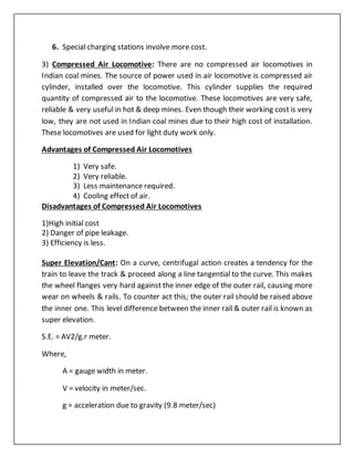 6. Special charging stations involve more cost.
3) Compressed Air Locomotive: There are no compressed air locomotives in
Indian coal mines. The source of power used in air locomotive is compressed air
cylinder, installed over the locomotive. This cylinder supplies the required
quantity of compressed air to the locomotive. These locomotives are very safe,
reliable & very useful in hot & deep mines. Even though their working cost is very
low, they are not used in Indian coal mines due to their high cost of installation.
These locomotives are used for light duty work only.
Advantages of Compressed Air Locomotives
1) Very safe.
2) Very reliable.
3) Less maintenance required.
4) Cooling effect of air.
Disadvantages of Compressed Air Locomotives
1)High initial cost
2) Danger of pipe leakage.
3) Efficiency is less.
Super Elevation/Cant: On a curve, centrifugal action creates a tendency for the
train to leave the track & proceed along a line tangential to the curve. This makes
the wheel flanges very hard against the inner edge of the outer rail, causing more
wear on wheels & rails. To counter act this; the outer rail should be raised above
the inner one. This level difference between the inner rail & outer rail is known as
super elevation.
S.E. = AV2/g.r meter.
Where,
A = gauge width in meter.
V = velocity in meter/sec.
g = acceleration due to gravity (9.8 meter/sec)
 