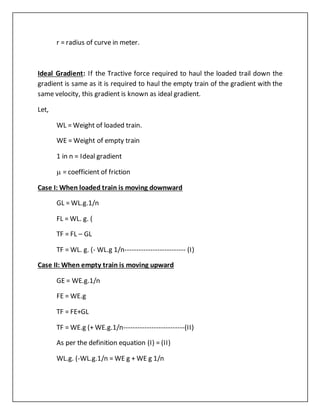 r = radius of curve in meter.
Ideal Gradient: If the Tractive force required to haul the loaded trail down the
gradient is same as it is required to haul the empty train of the gradient with the
same velocity, this gradient is known as ideal gradient.
Let,
WL = Weight of loaded train.
WE = Weight of empty train
1 in n = Ideal gradient
 = coefficient of friction
Case I: When loaded train is moving downward
GL = WL.g.1/n
FL = WL. g. (
TF = FL – GL
TF = WL. g. (- WL.g 1/n-------------------------- (I)
Case II: When empty train is moving upward
GE = WE.g.1/n
FE = WE.g
TF = FE+GL
TF = WE.g (+ WE.g.1/n--------------------------(II)
As per the definition equation (I) = (II)
WL.g. (-WL.g.1/n = WE g + WE g 1/n
 