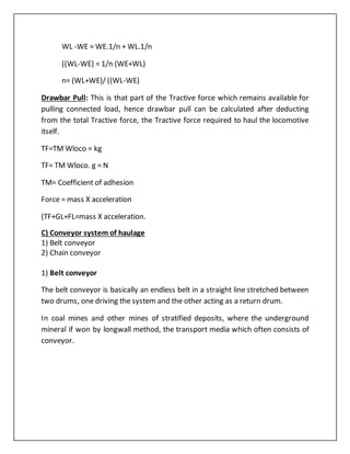 WL -WE = WE.1/n + WL.1/n
((WL-WE) = 1/n (WE+WL)
n= (WL+WE)/ ((WL-WE)
Drawbar Pull: This is that part of the Tractive force which remains available for
pulling connected load, hence drawbar pull can be calculated after deducting
from the total Tractive force, the Tractive force required to haul the locomotive
itself.
TF=TM Wloco = kg
TF= TM Wloco. g = N
TM= Coefficient of adhesion
Force = mass X acceleration
(TF+GL+FL=mass X acceleration.
C) Conveyor system of haulage
1) Belt conveyor
2) Chain conveyor
1) Belt conveyor
The belt conveyor is basically an endless belt in a straight line stretched between
two drums, one driving the system and the other acting as a return drum.
In coal mines and other mines of stratified deposits, where the underground
mineral if won by longwall method, the transport media which often consists of
conveyor.
 