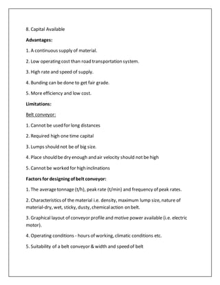 8. Capital Available
Advantages:
1. A continuous supply of material.
2. Low operating cost than road transportation system.
3. High rate and speed of supply.
4. Bunding can be done to get fair grade.
5. More efficiency and low cost.
Limitations:
Belt conveyor:
1. Cannot be used for long distances
2. Required high one time capital
3. Lumps should not be of big size.
4. Place should be dry enough and air velocity should not be high
5. Cannot be worked for high inclinations
Factors for designing of belt conveyor:
1. The averagetonnage (t/h), peak rate (t/min) and frequency of peak rates.
2. Characteristics of the material i.e. density, maximum lump size, nature of
material-dry, wet, sticky, dusty, chemicalaction on belt.
3. Graphical layout of conveyor profile and motive power available (i.e. electric
motor).
4. Operating conditions - hours of working, climatic conditions etc.
5. Suitability of a belt conveyor & width and speed of belt
 