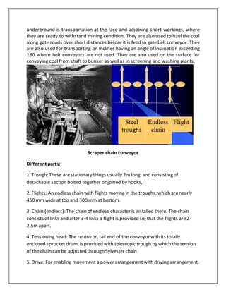 underground is transportation at the face and adjoining short workings, where
they are ready to withstand mining condition. They are also used to haul the coal
along gate roads over short distances before it is feed to gate belt conveyor. They
are also used for transporting on inclines having an angle of inclination exceeding
180 where belt conveyors are not used. They are also used on the surface for
conveying coal from shaft to bunker as well as in screening and washing plants.
Scraper chain conveyor
Different parts:
1. Trough: These arestationary things usually 2m long, and consisting of
detachable section bolted together or joined by hooks,
2. Flights: An endless chain with flights moving in the troughs, which arenearly
450 mm wide at top and 300 mm at bottom.
3. Chain (endless): The chain of endless character is installed there. The chain
consists of links and after 3-4 links a flight is provided so, that the flights are2-
2.5mapart.
4. Tensioning head: The return or, tail end of the conveyor with its totally
enclosed sprocketdrum, is provided with telescopic trough by which the tension
of the chain can be adjusted through Sylvester chain
5. Drive: For enabling movement a power arrangement with driving arrangement.
 