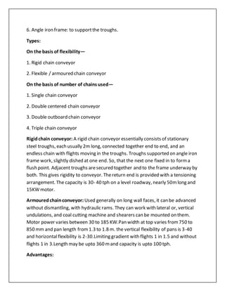 6. Angle iron frame: to supportthe troughs.
Types:
On the basis of flexibility—
1. Rigid chain conveyor
2. Flexible / armoured chain conveyor
On the basis of number of chains used—
1. Single chain conveyor
2. Double centered chain conveyor
3. Double outboard chain conveyor
4. Triple chain conveyor
Rigidchain conveyor: A rigid chain conveyor essentially consists of stationary
steel troughs, each usually 2m long, connected together end to end, and an
endless chain with flights moving in the troughs. Troughs supported on angle iron
frame work, slightly dished at one end. So, that the next one fixed in to forma
flush point. Adjacent troughs aresecured together and to the frame underway by
both. This gives rigidity to conveyor. Thereturn end is provided with a tensioning
arrangement. The capacity is 30- 40 tph on a level roadway, nearly 50mlong and
15KW motor.
Armouredchainconveyor: Used generally on long wall faces, it can be advanced
without dismantling, with hydraulic rams. They can work with lateral or, vertical
undulations, and coal cutting machine and shearers can be mounted on them.
Motor power varies between 30 to 185 KW.Pan width at top varies from750 to
850 mm and pan length from1.3 to 1.8 m. the vertical flexibility of pans is 3-40
and horizontalflexibility is 2-30.Limiting gradient with flights 1 in 1.5 and without
flights 1 in 3.Length may be upto 360 mand capacity is upto 100 tph.
Advantages:
 