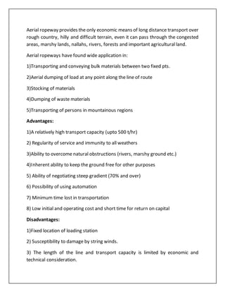 Aerial ropeway provides the only economic means of long distance transport over
rough country, hilly and difficult terrain, even it can pass through the congested
areas, marshy lands, nallahs, rivers, forests and important agricultural land.
Aerial ropeways have found wide application in:
1)Transporting and conveying bulk materials between two fixed pts.
2)Aerial dumping of load at any point along the line of route
3)Stocking of materials
4)Dumping of waste materials
5)Transporting of persons in mountainous regions
Advantages:
1)A relatively high transport capacity (upto 500 t/hr)
2) Regularity of service and immunity to all weathers
3)Ability to overcome natural obstructions (rivers, marshy ground etc.)
4)Inherent ability to keep the ground free for other purposes
5) Ability of negotiating steep gradient (70% and over)
6) Possibility of using automation
7) Minimum time lost in transportation
8) Low initial and operating cost and short time for return on capital
Disadvantages:
1)Fixed location of loading station
2) Susceptibility to damage by string winds.
3) The length of the line and transport capacity is limited by economic and
technical consideration.
 