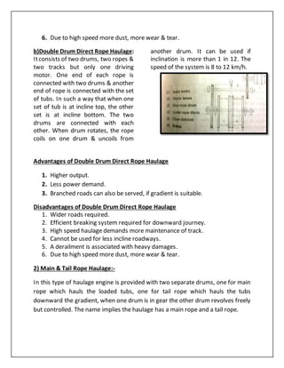 6. Due to high speed more dust, more wear & tear.
b)Double Drum Direct Rope Haulage:
Itconsists of two drums, two ropes &
two tracks but only one driving
motor. One end of each rope is
connected with two drums & another
end of rope is connected with the set
of tubs. In such a way that when one
set of tub is at incline top, the other
set is at incline bottom. The two
drums are connected with each
other. When drum rotates, the rope
coils on one drum & uncoils from
another drum. It can be used if
inclination is more than 1 in 12. The
speed of the system is 8 to 12 km/h.
Advantages of Double Drum Direct Rope Haulage
1. Higher output.
2. Less power demand.
3. Branched roads can also be served, if gradient is suitable.
Disadvantages of Double Drum Direct Rope Haulage
1. Wider roads required.
2. Efficient breaking system required for downward journey.
3. High speed haulage demands more maintenance of track.
4. Cannot be used for less incline roadways.
5. A derailment is associated with heavy damages.
6. Due to high speed more dust, more wear & tear.
2) Main & Tail Rope Haulage:-
In this type of haulage engine is provided with two separate drums, one for main
rope which hauls the loaded tubs, one for tail rope which hauls the tubs
downward the gradient, when one drum is in gear the other drum revolves freely
but controlled. The name implies the haulage has a main rope and a tail rope.
 
