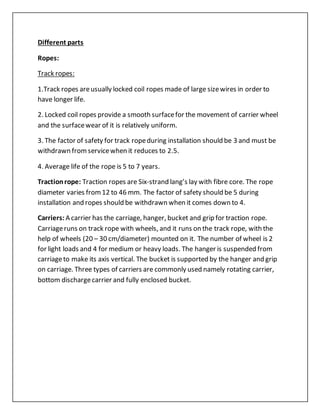 Different parts
Ropes:
Track ropes:
1.Track ropes areusually locked coil ropes made of large sizewires in order to
have longer life.
2. Locked coil ropes provide a smooth surfacefor the movement of carrier wheel
and the surfacewear of it is relatively uniform.
3. The factor of safety for track ropeduring installation should be 3 and must be
withdrawn fromservicewhen it reduces to 2.5.
4. Average life of the rope is 5 to 7 years.
Tractionrope: Traction ropes are Six-strand lang’s lay with fibre core. The rope
diameter varies from12 to 46 mm. The factor of safety should be 5 during
installation and ropes should be withdrawn when it comes down to 4.
Carriers: A carrier has the carriage, hanger, bucket and grip for traction rope.
Carriageruns on track rope with wheels, and it runs on the track rope, with the
help of wheels (20 – 30 cm/diameter) mounted on it. The number of wheel is 2
for light loads and 4 for medium or heavy loads. The hanger is suspended from
carriageto make its axis vertical. The bucket is supported by the hanger and grip
on carriage. Three types of carriers are commonly used namely rotating carrier,
bottom dischargecarrier and fully enclosed bucket.
 
