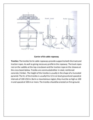 Carrier of bi-cable ropeway
Trestles: Thetrestles for bi-cable ropeways providesupportto both the track and
traction ropes. As well as giving necessary profileto the ropeway. Thetrack ropes
rest on the saddles at the top crossbeamand the traction ropeon the sheaves at
the cross beambelow. Trestles are constructed either in steel, reinforced
concrete / timber. The height of the trestles is usually in the shape of a truncated
pyramid. The ht. of the trestles is usually 8 to 12 m on level ground and spaced at
intervals of 100-250 m. Butin a mountainous region, they mustbe as high as 100
m and spaced at 500 mor more. The trestles should be erected on firmground.
 