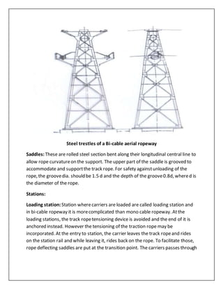 Steel trestles of a Bi-cable aerial ropeway
Saddles: These are rolled steel section bent along their longitudinal central line to
allow rope curvatureon the support. The upper part of the saddle is grooved to
accommodate and supportthe track rope. For safety againstunloading of the
rope, the groovedia. should be 1.5 d and the depth of the groove0.8d, whered is
the diameter of the rope.
Stations:
Loading station: Station wherecarriers are loaded are called loading station and
in bi-cable ropeway it is morecomplicated than mono cable ropeway. Atthe
loading stations, the track ropetensioning device is avoided and the end of it is
anchored instead. However the tensioning of the traction rope may be
incorporated. At the entry to station, the carrier leaves the track ropeand rides
on the station rail and while leaving it, rides back on the rope. To facilitate those,
rope deflecting saddles are put at the transition point. The carriers passes through
 