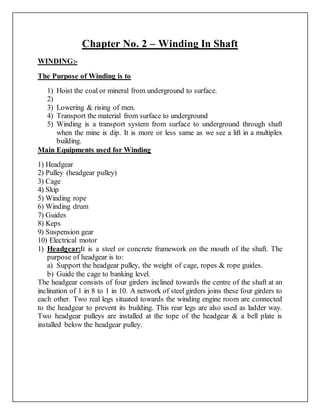 Chapter No. 2 – Winding In Shaft
WINDING:-
The Purpose of Winding is to
1) Hoist the coal or mineral from underground to surface.
2)
3) Lowering & rising of men.
4) Transport the material from surface to underground
5) Winding is a transport system from surface to underground through shaft
when the mine is dip. It is more or less same as we see a lift in a multiplex
building.
Main Equipments used for Winding
1) Headgear
2) Pulley (headgear pulley)
3) Cage
4) Skip
5) Winding rope
6) Winding drum
7) Guides
8) Keps
9) Suspension gear
10) Electrical motor
1) Headgear:It is a steel or concrete framework on the mouth of the shaft. The
purpose of headgear is to:
a) Support the headgear pulley, the weight of cage, ropes & rope guides.
b) Guide the cage to banking level.
The headgear consists of four girders inclined towards the centre of the shaft at an
inclination of 1 in 8 to 1 in 10. A network of steel girders joins these four girders to
each other. Two real legs situated towards the winding engine room are connected
to the headgear to prevent its building. This rear legs are also used as ladder way.
Two headgear pulleys are installed at the tope of the headgear & a bell plate is
installed below the headgear pulley.
 