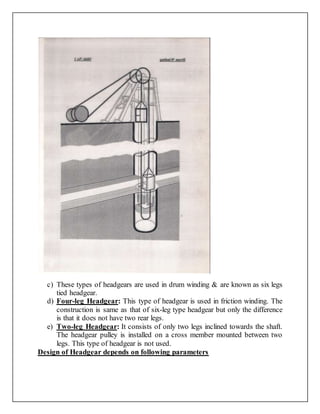 c) These types of headgears are used in drum winding & are known as six legs
tied headgear.
d) Four-leg Headgear: This type of headgear is used in friction winding. The
construction is same as that of six-leg type headgear but only the difference
is that it does not have two rear legs.
e) Two-leg Headgear: It consists of only two legs inclined towards the shaft.
The headgear pulley is installed on a cross member mounted between two
legs. This type of headgear is not used.
Design of Headgear depends on following parameters
 