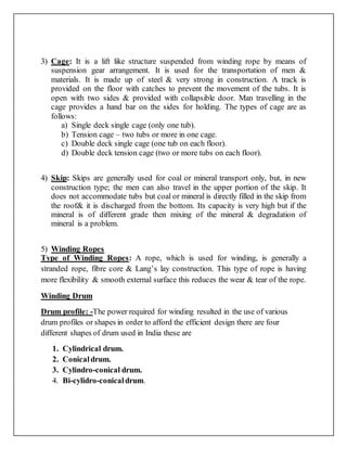 3) Cage: It is a lift like structure suspended from winding rope by means of
suspension gear arrangement. It is used for the transportation of men &
materials. It is made up of steel & very strong in construction. A track is
provided on the floor with catches to prevent the movement of the tubs. It is
open with two sides & provided with collapsible door. Man travelling in the
cage provides a hand bar on the sides for holding. The types of cage are as
follows:
a) Single deck single cage (only one tub).
b) Tension cage – two tubs or more in one cage.
c) Double deck single cage (one tub on each floor).
d) Double deck tension cage (two or more tubs on each floor).
4) Skip: Skips are generally used for coal or mineral transport only, but, in new
construction type; the men can also travel in the upper portion of the skip. It
does not accommodate tubs but coal or mineral is directly filled in the skip from
the roof& it is discharged from the bottom. Its capacity is very high but if the
mineral is of different grade then mixing of the mineral & degradation of
mineral is a problem.
5) Winding Ropes
Type of Winding Ropes: A rope, which is used for winding, is generally a
stranded rope, fibre core & Lang’s lay construction. This type of rope is having
more flexibility & smooth external surface this reduces the wear & tear of the rope.
Winding Drum
Drum profile: -The power required for winding resulted in the use of various
drum profiles or shapes in order to afford the efficient design there are four
different shapes of drum used in India these are
1. Cylindrical drum.
2. Conicaldrum.
3. Cylindro-conical drum.
4. Bi-cylidro-conicaldrum.
 
