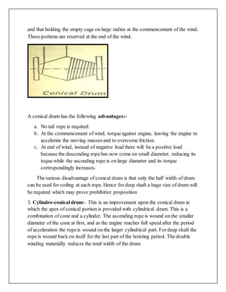 and that holding the empty cage on large radius at the commencement of the wind.
These portions are reserved at the end of the wind.
A conical drum has the following advantages:-
a. No tail rope is required.
b. At the commencement of wind, torque against engine, leaving the engine to
accelerate the moving masses and to overcome friction.
c. At end of wind, instead of negative load there will be a positive load
because the descending rope has now come on small diameter, reducing its
toque while the ascending rope is on large diameter and its torque
correspondingly increases.
The serious disadvantage of conical drum is that only the half width of drum
can be used for coiling at each rope. Hence for deep shaft a huge size of drum will
be required which may prove prohibitive proposition
3. Cylindro-conicaldrum:- This is an improvement upon the conical drum in
which the apex of conical portion is provided with cylindrical drum. This is a
combination of cone and a cylinder. The ascending rope is wound on the smaller
diameter of the cone at first, and as the engine reaches full speed after the period
of acceleration the ropeis wound on the larger cylindrical part. For deep shaft the
rope is wound back on itself for the last part of the hoisting period. The double
winding materially reduces the total width of the drum.
 
