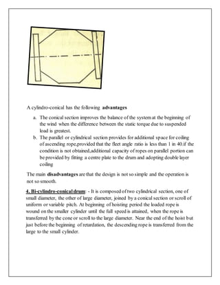 A cylindro-conical has the following advantages
a. The conical section improves the balance of the system at the beginning of
the wind when the difference between the static torque due to suspended
load is greatest.
b. The parallel or cylindrical section provides for additional space for coiling
of ascending rope,provided that the fleet angle ratio is less than 1 in 40.if the
condition is not obtained,additional capacity of ropes on parallel portion can
be provided by fitting a centre plate to the drum and adopting double layer
coiling
The main disadvantages are that the design is not so simple and the operation is
not so smooth.
4. Bi-cylindro-conicaldrum: - It is composed oftwo cylindrical section, one of
small diameter, the other of large diameter, joined by a conical section or scroll of
uniform or variable pitch. At beginning of hoisting period the loaded rope is
wound on the smaller cylinder until the full speed is attained, when the rope is
transferred by the cone or scroll to the large diameter. Near the end of the hoist but
just before the beginning of retardation, the descending rope is transferred from the
large to the small cylinder.
 