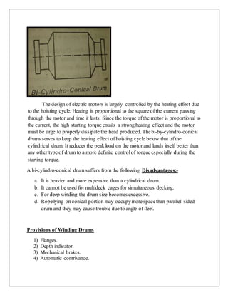 The design of electric motors is largely controlled by the heating effect due
to the hoisting cycle. Heating is proportional to the square of the current passing
through the motor and time it lasts. Since the torque of the motor is proportional to
the current, the high starting torque entails a strong heating effect and the motor
must be large to properly dissipate the head produced. Thebi-by-cylindro-conical
drums serves to keep the heating effect of hoisting cycle below that of the
cylindrical drum. It reduces the peak load on the motor and lands itself better than
any other type of drum to a more definite controlof torque especially during the
starting torque.
A bi-cylindro-conical drum suffers from the following Disadvantages:-
a. It is heavier and more expensive than a cylindrical drum.
b. It cannot be used for multideck cages for simultaneous decking.
c. For deep winding the drum size becomes excessive.
d. Ropelying on conical portion may occupymore spacethan parallel sided
drum and they may cause trouble due to angle of fleet.
Provisions of Winding Drums
1) Flanges.
2) Depth indicator.
3) Mechanical brakes.
4) Automatic contrivance.
 