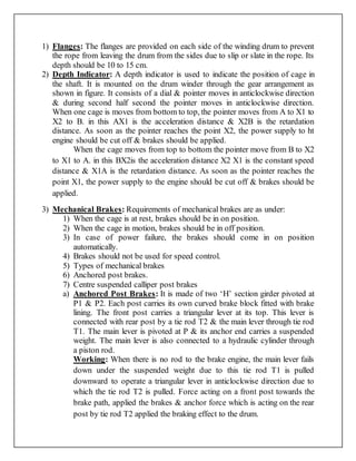 1) Flanges: The flanges are provided on each side of the winding drum to prevent
the rope from leaving the drum from the sides due to slip or slate in the rope. Its
depth should be 10 to 15 cm.
2) Depth Indicator: A depth indicator is used to indicate the position of cage in
the shaft. It is mounted on the drum winder through the gear arrangement as
shown in figure. It consists of a dial & pointer moves in anticlockwise direction
& during second half second the pointer moves in anticlockwise direction.
When one cage is moves from bottom to top, the pointer moves from A to X1 to
X2 to B. in this AX1 is the acceleration distance & X2B is the retardation
distance. As soon as the pointer reaches the point X2, the power supply to ht
engine should be cut off & brakes should be applied.
When the cage moves from top to bottom the pointer move from B to X2
to X1 to A. in this BX2is the acceleration distance X2 X1 is the constant speed
distance & X1A is the retardation distance. As soon as the pointer reaches the
point X1, the power supply to the engine should be cut off & brakes should be
applied.
3) Mechanical Brakes: Requirements of mechanical brakes are as under:
1) When the cage is at rest, brakes should be in on position.
2) When the cage in motion, brakes should be in off position.
3) In case of power failure, the brakes should come in on position
automatically.
4) Brakes should not be used for speed control.
5) Types of mechanical brakes
6) Anchored post brakes.
7) Centre suspended calliper post brakes
a) Anchored Post Brakes: It is made of two ‘H’ section girder pivoted at
P1 & P2. Each post carries its own curved brake block fitted with brake
lining. The front post carries a triangular lever at its top. This lever is
connected with rear post by a tie rod T2 & the main lever through tie rod
T1. The main lever is pivoted at P & its anchor end carries a suspended
weight. The main lever is also connected to a hydraulic cylinder through
a piston rod.
Working: When there is no rod to the brake engine, the main lever fails
down under the suspended weight due to this tie rod T1 is pulled
downward to operate a triangular lever in anticlockwise direction due to
which the tie rod T2 is pulled. Force acting on a front post towards the
brake path, applied the brakes & anchor force which is acting on the rear
post by tie rod T2 applied the braking effect to the drum.
 
