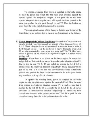 To operate a winding drum power is supplied to the brake engine
to raise the piston rod which lifts the main lever upwards against the
upward against the suspended weight. It will push the tie rod even
upward to operate the triangular lever, which pulls the front post & at the
same time pushes the rear post through tie rod T2. Thus the brakes are
away from the brake path & the drum is free to rotate.
The main disadvantage of this brake is that the wear & tear of the
brake lining is not uniform & it is more at top & minimum at the bottom.
b) Centre Suspended Calliper Post Brake: It consists of two-curved arm
namely front & rear, front curved are consist of two triangular levers L1
& L2. These triangular levers are connected to the main lever at point A
& B through tie rod T1 & T3 as shown in figure. Triangular lever L1 &
L2 are also connected to rear curved arm to tie rod T2 & T4. Main lever,
which is pivoted at P1, consists a suspended weight & a piston rod to
another end.
Working: When there is no power to the brake engine the suspended
weight falls so that main lever moves in anticlockwise direction about P1.
Due to this tie rod T1 & T3 are pulled to operate the L1 & L2 in
anticlockwise & clockwise direction respectively. These triangular levers
pull the tie rod T2 & T4 so that rear curved arm is closed to the brake
path & also pushes the front curved arm towards the brake path. In this
way a uniform braking effect is obtained.
To operate the winding drum, power is supplied to the brake
engine to raise the piston rod against the suspended load. Now the main
lever rotates in clockwise direction around P1 in such a way that it
pushes the tie rod T1 & T3 to operate the L1 & L2. L1 & L2 moves
clockwise & anticlockwise direction respectively to release the front
curved arm from the brake path & pushes the T2 & T4 to push the rear
curved arm away from the brake path to release the brake.
 