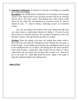 4) Automatic Contrivance: Its function is to prevent over winding, over speeding
& to ensure slow banking.
Description: The winding drum is connected to two bevel gears, one bevel gear
consist a stem, which consist of two governors pivoted at the top & connected
with the sleeve. The sleeve carries a long floating lever, which consist a roller
ball at the cam wheel side. The floating lever is pivoted at point ‘K’ which is
situated & stem, ‘A’ which is having a knife-edge contact or an electrical
contact.
The cam may indicate the position of the cage. During first half cycle
cam wheel rotates in anticlockwise direction & during 2 1/2 cycles the cam
wheel rotates in a clockwise direction. The cam plate is designed in such a way
that there is always a hair gap between the roller & cam plate.
Working: When the winding cycle starts, the winding drum rotates which is
then rotates the cam wheel & centrifugal governors through the bevel gears as
shown in figure. As the winding speed increases the centrifugal governors go up
to the centrifugal action. As a result to it the floating lever also moves upwards.
If the speed exceeds a certain limit, roller touches the cam wheel. As well as
roller touches the cam wheel; the cam plate exerts a thrust on it. These force
acts at the point ‘K’, which either break the power, supply to the engine or
apply the mechanical brake to the winding drum.
Angle of Fleet
 