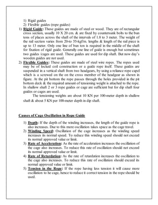 1) Rigid guides
2) Flexible guides (rope guides)
1) Rigid Guide: These guides are made of steel or wood. They are of rectangular
cross section, usually 10 X 20 cm. & are fixed by countersunk bolts to the bun
tons of places across the shaft of the intervals of 1.8 to 3 meter. The weight of
the rail section varies from 20-to 55-kgf/m. lengths & length of the rail piece is
up to 13 meter. Only one line of bun ton is required in the middle of the shaft
for fixation of rigid guide. Generally one line of guide is enough but sometimes
two guides /cages are used. These guides are used for dip shaft. But now day’s
wooden guides are not used.
2) Flexible Guides: These guides are made of steel wire ropes. The ropes used
may be of locked coil construction or a guide rope itself. These guides are
suspended in a vertical shaft from two headgears, by using a reliance rope capel
which is a screwed on the on the cross member of the headgear as shown in
figure. At the pit bottom the rope passes through the holes provided in the pit
bottom deck & the required amount of tensioning weight is attached to the rope.
In shallow shaft 2 or 3 rope guides or cage are sufficient but for dip shaft four
guides or cages are used.
The tensioning weights are about 10 KN per 100-meter depth in shallow
shaft & about 5 KN per 100-meter depth in dip shaft.
Causes of Cage Oscillation in Rope Guide
1) Depth: If the depth of the winding increases, the length of the guide rope is
also increases. Due to this more oscillation takes space as the cage travel.
2) Winding Speed: Oscillation of the cage increases as the winding speed
increases its normal speed. To reduce this winding speed should not exceed
its normal approved value or limit.
3) Rate of Acceleration: As the rate of acceleration increases the oscillation of
the cage also increases. To reduce this rate of oscillation should not exceed
its normal approved value or limit.
4) Rate of Retardation: As the rate of retardation increases the oscillation to
the cage also increases. To reduce this rate of oscillation should exceed its
normal approved value or limit.
5) Tension in the Rope: If the rope having less tension it will cause more
oscillation to he cage, hence to reduce it correct tension in the rope should be
used.
 