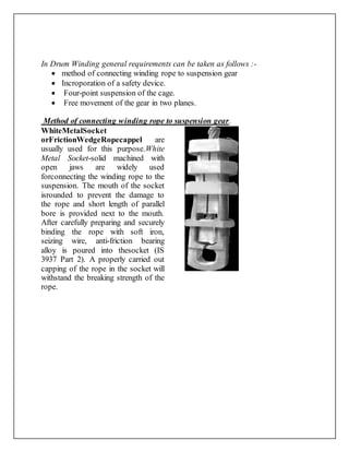 In Drum Winding general requirements can be taken as follows :-
 method of connecting winding rope to suspension gear
 Incroporation of a safety device.
 Four-point suspension of the cage.
 Free movement of the gear in two planes.
Method of connecting winding rope to suspension gear.
WhiteMetalSocket
orFrictionWedgeRopecappel are
usually used for this purpose.White
Metal Socket-solid machined with
open jaws are widely used
forconnecting the winding rope to the
suspension. The mouth of the socket
isrounded to prevent the damage to
the rope and short length of parallel
bore is provided next to the mouth.
After carefully preparing and securely
binding the rope with soft iron,
seizing wire, anti-friction bearing
alloy is poured into thesocket (IS
3937 Part 2). A properly carried out
capping of the rope in the socket will
withstand the breaking strength of the
rope.
 